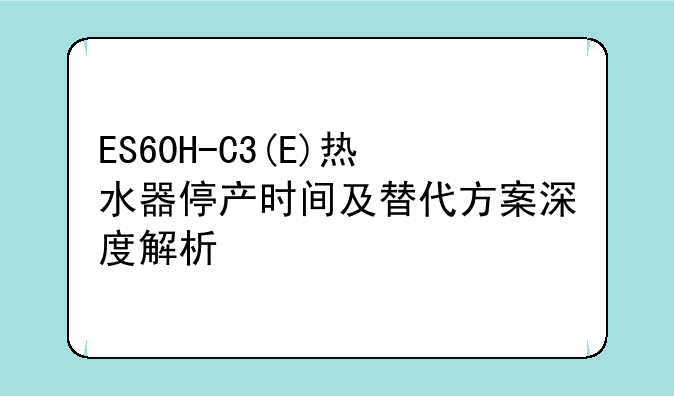 ES60H-C3(E)热水器停产时间及替代方案深度解析