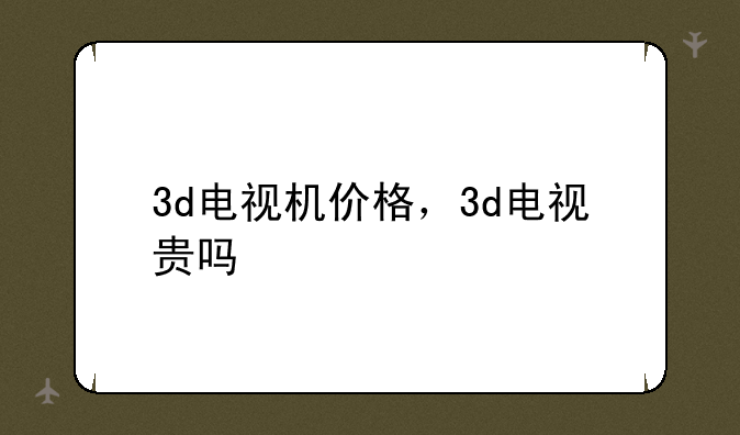 3d电视机价格，3d电视贵吗