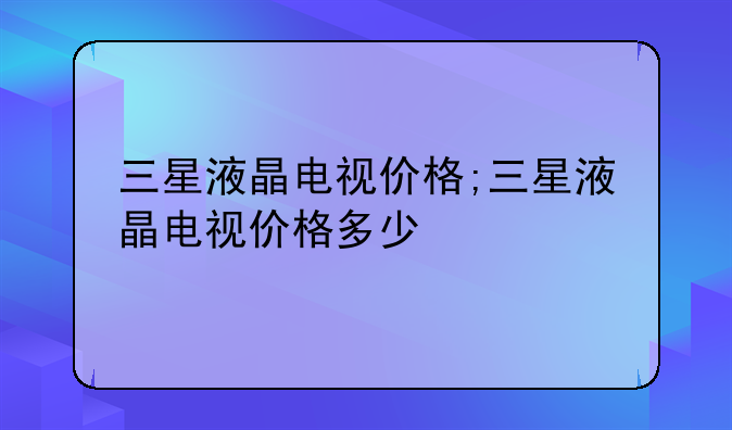 三星液晶电视价格;三星液晶电视价格多少