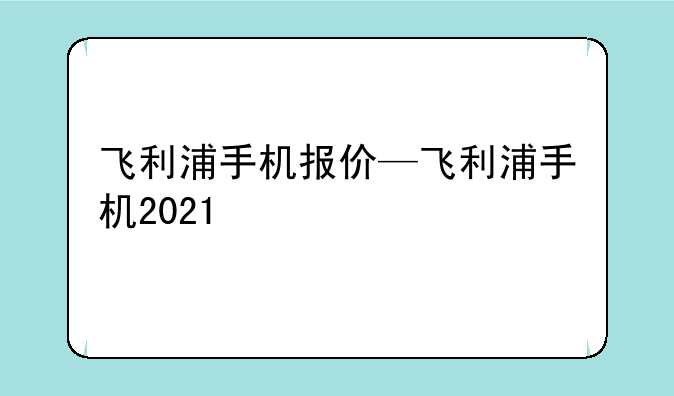 飞利浦手机报价—飞利浦手机2021