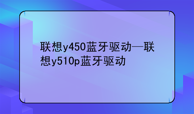 联想y450蓝牙驱动—联想y510p蓝牙驱动