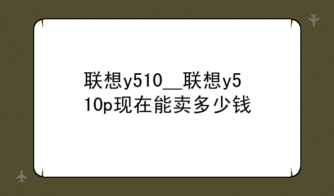 联想y510__联想y510p现在能卖多少钱