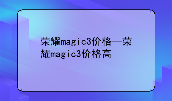荣耀magic3价格—荣耀magic3价格高