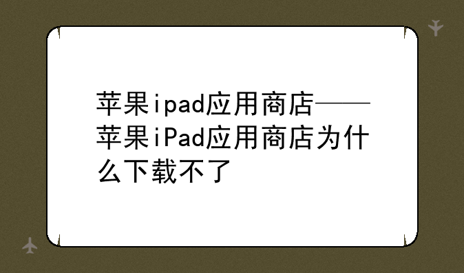 苹果ipad应用商店——苹果iPad应用商店为什么下载不了