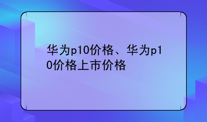 华为p10价格、华为p10价格上市价格