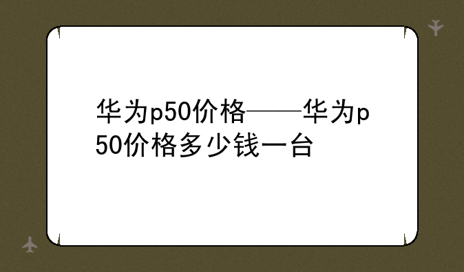 华为p50价格——华为p50价格多少钱一台