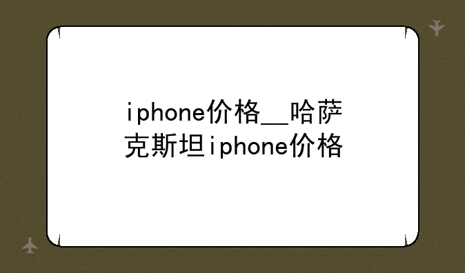 iphone价格__哈萨克斯坦iphone价格